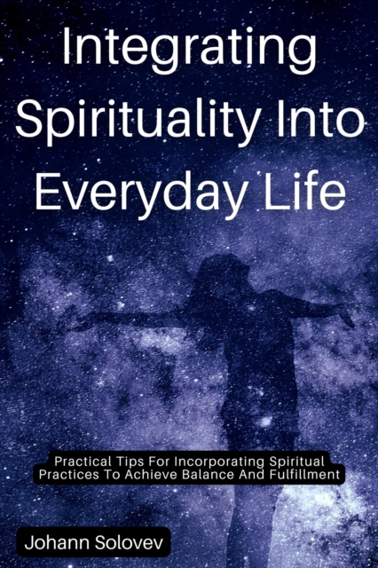 Integrating Spirituality Into Everyday Life   Practical Tips For Incorporating Spiritual Practices To Achieve Balance And Fulfillment
