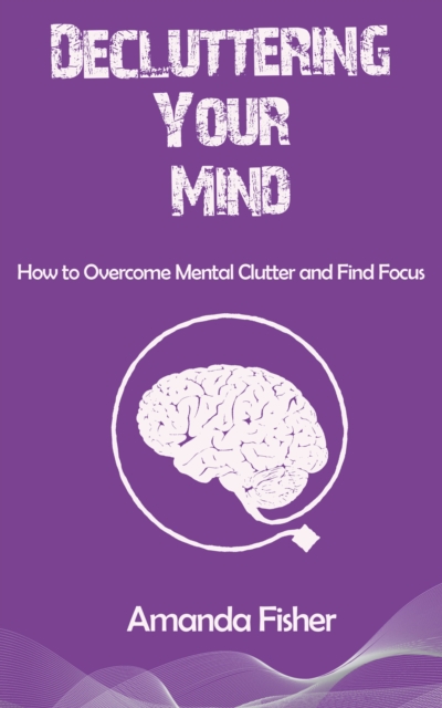 Decluttering Your Mind - How to Overcome Mental Clutter and Find Focus