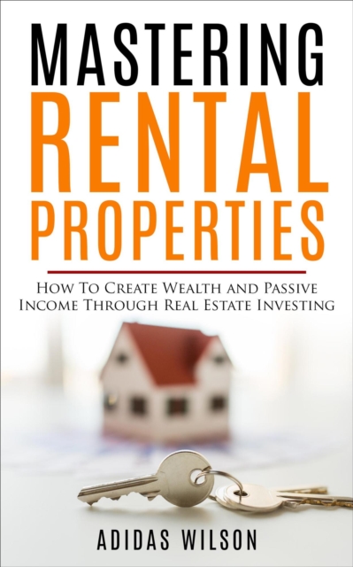 Mastering Rental Properties - How to Create Wealth and Passive Income Through Real Estate Investing