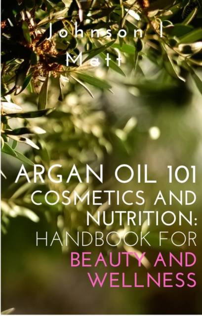 Argan Oil 101 Cosmetics and Nutrition:   Handbook for Beauty and Wellness