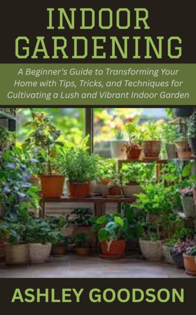 Indoor Gardening: A Beginner's Guide to Transforming Your Home with Tips, Tricks, and Techniques for Cultivating a Lush and Vibrant Indoor Garden