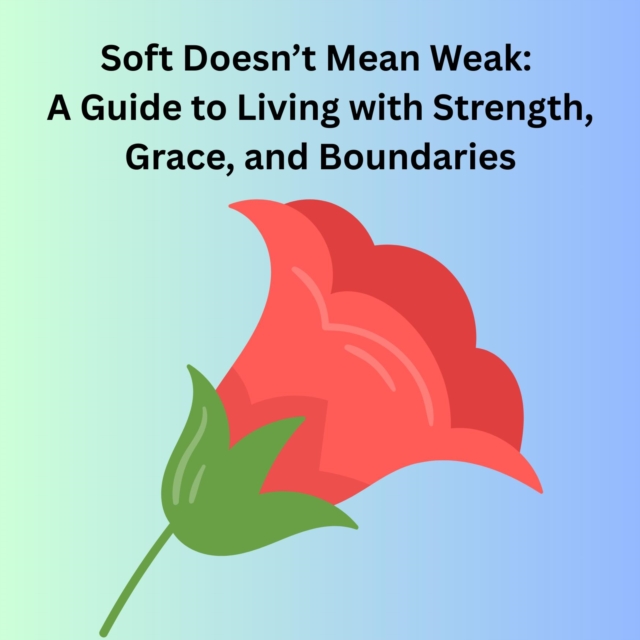 Soft Doesn't Mean Weak: A Guide to Living with Strength, Grace, and Boundaries
