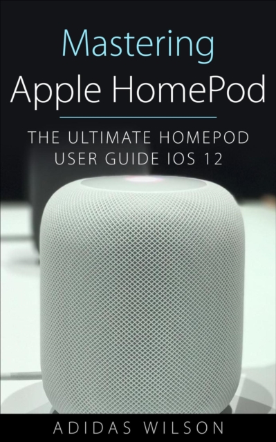 Mastering Apple HomePod - The Ultimate HomePod User Guide IOS 12