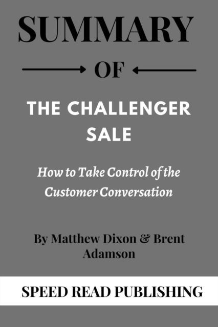 Summary Of The Challenger Sale By Matthew Dixon & Brent Adamson How to Take Control of the Customer Conversation
