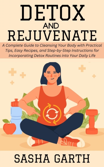 Detox and Rejuvenate: A Complete Guide to Cleansing Your Body with Practical Tips, Easy Recipes, and Step-by-Step Instructions for Incorporating Detox Routines into Your Daily Life
