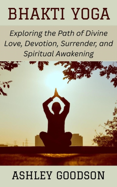 Bhakti Yoga: Exploring the Path of Divine Love, Devotion, Surrender, and Spiritual Awakening