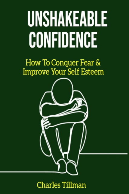 Unshakeable Confidence - How to Conquer Fear and Improve Your Self Esteem