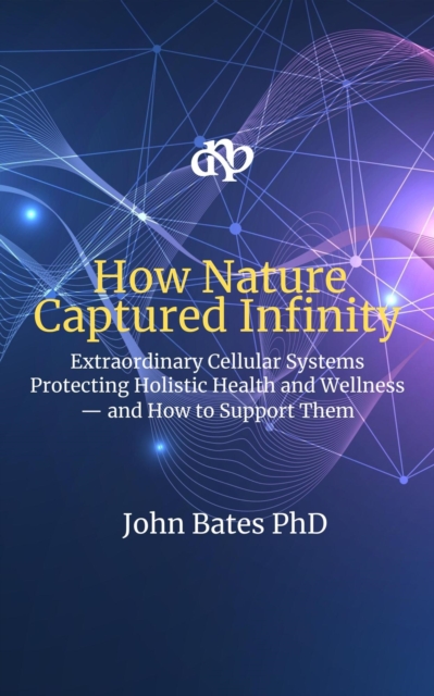 How Nature Captured Infinity: The Extraordinary Cellular Systems That Protect Holistic Health and Wellness - and How to Support Them