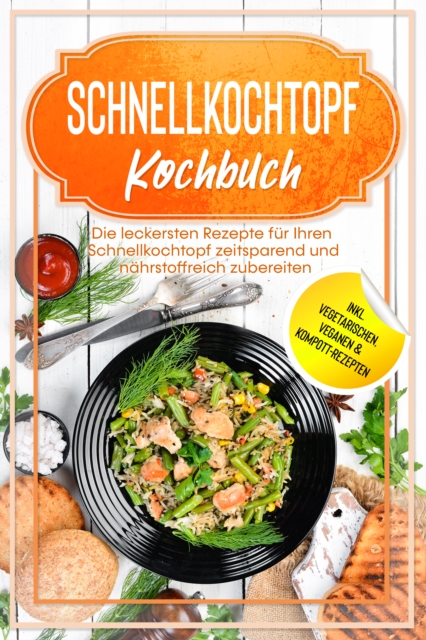 Schnellkochtopf Kochbuch: Die leckersten Rezepte für Ihren Schnellkochtopf zeitsparend und nährstoffreich zubereiten – inkl. vegetarischen, veganen & Kompott-Rezepten