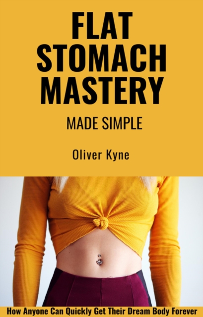 Flat Stomach Mastery Made Simple: How Anyone Can Quickly Get Their Dream Body Forever