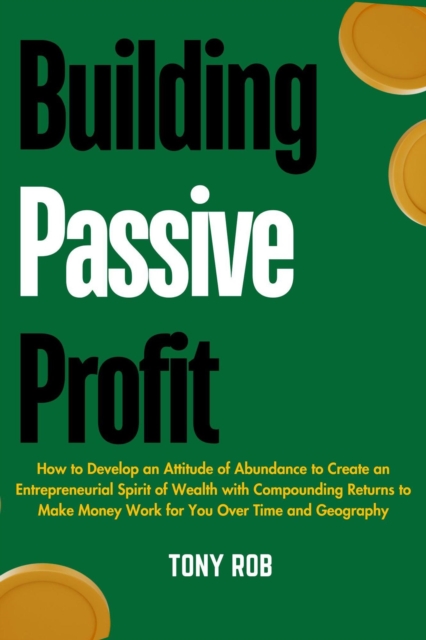Building Passive Profit : How to Develop an Attitude of Abundance to Create an Entrepreneurial Spirit of Wealth With Compounding Returns to Make Money Work for you Over Time and Geography