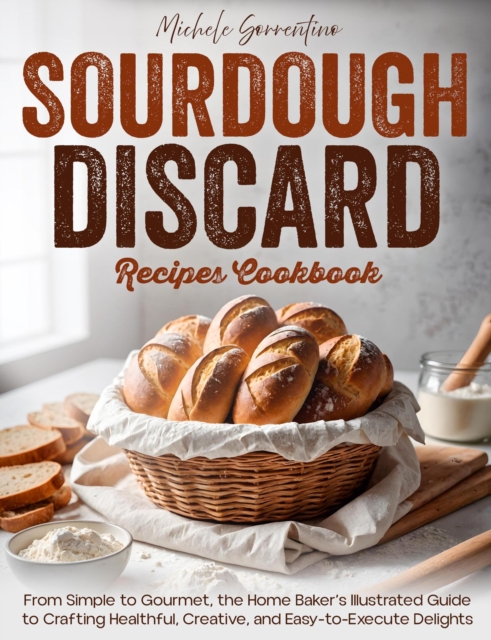 Sourdough Discard Recipes Cookbook - From Simple to Gourmet, the Home Baker's Illustrated Guide to Crafting Healthful, Creative, and Easy-to-Execute Delights