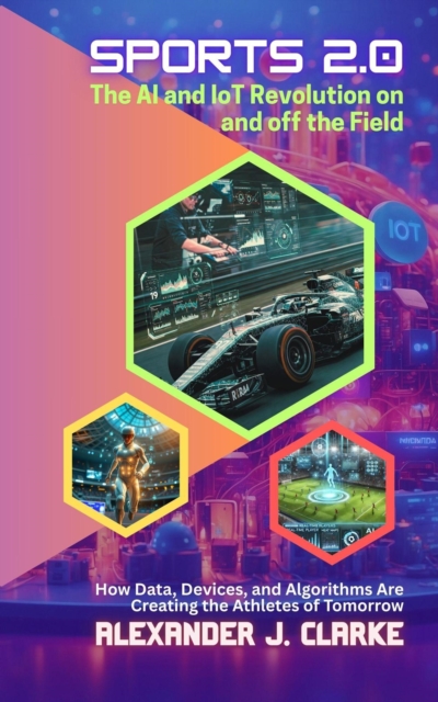 Sports 2.0: The AI and IoT Revolution on and off the Field: How Data, Devices, and Algorithms Are Creating the Athletes of Tomorrow