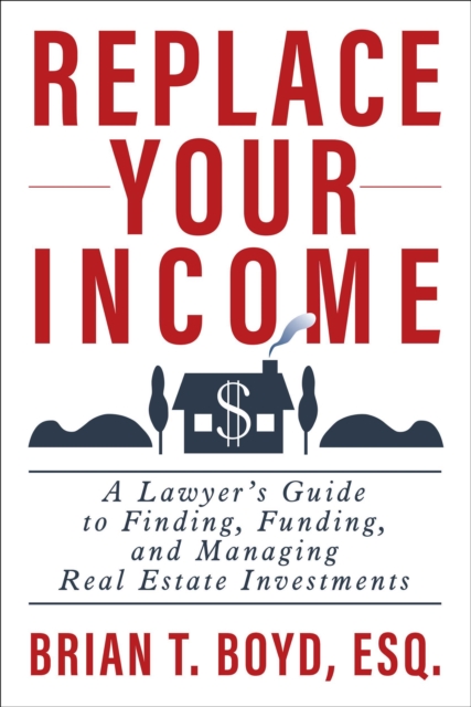 Replace Your Income: A Lawyer's Guide to Finding, Funding, and Managing Real Estate Investments