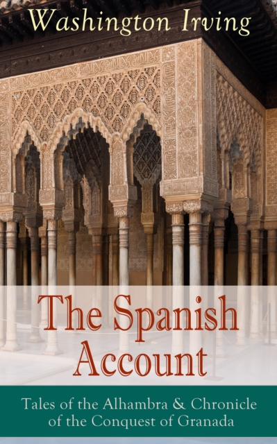 The Spanish Account: Tales of the Alhambra & Chronicle of the Conquest of Granada : From the Prolific American Writer, Biographer and Historian, Author of Life of George Washington, History of New Yor