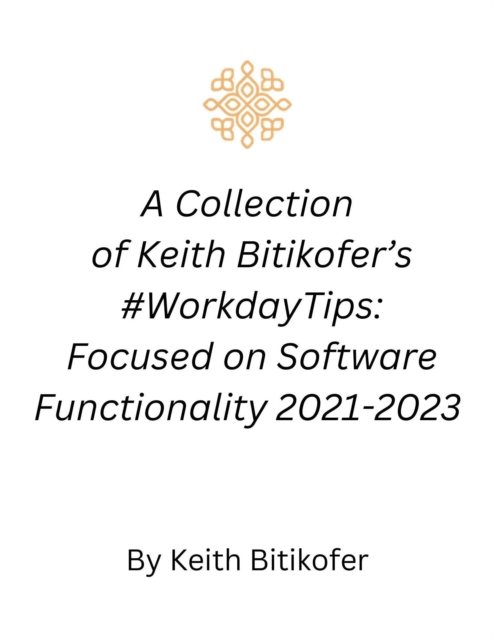 Workday Gold: A Collection of Keith Bitikofer's #WorkdayTips Focused on Software Functionality 2021-2023