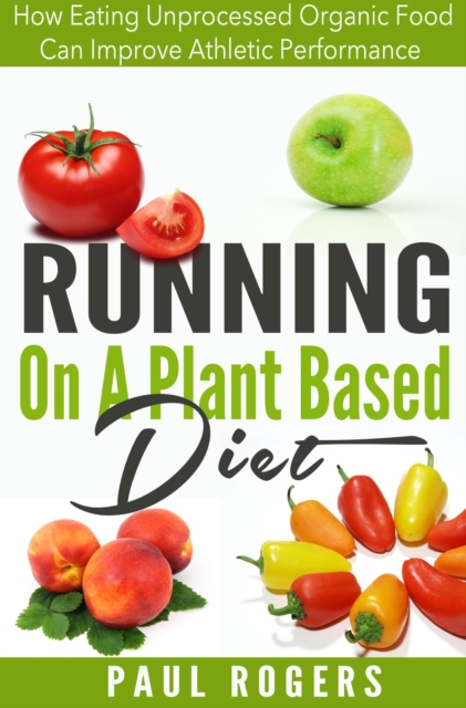 Running On A Plant Based Diet: How Eating Unprocessed Organic Food Can Improve Athletic Performance