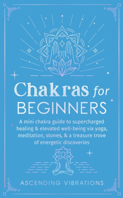 Chakras for Beginners: A Mini Chakra Guide to Supercharged Healing & Elevated Well-Being via Yoga, Meditation, Stones, & a Treasure Trove of Energetic Discoveries