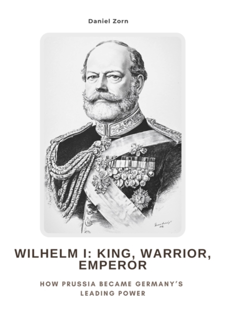 Wilhelm I:  King, Warrior, Emperor