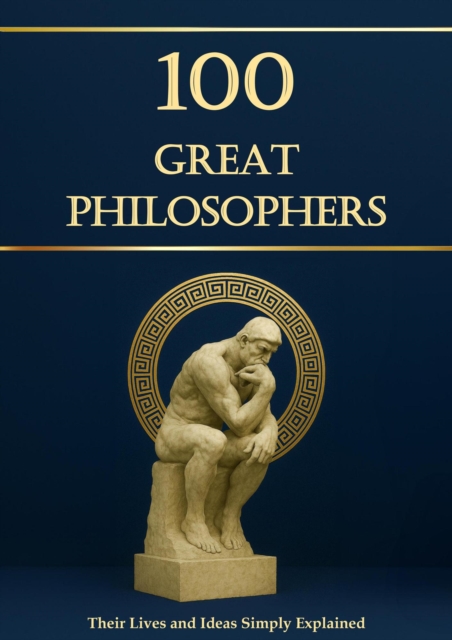 100 Great Philosophers - Their Lives and Ideas, Simply Explained and Useful for Everyday Life: Philosophy for Everyone