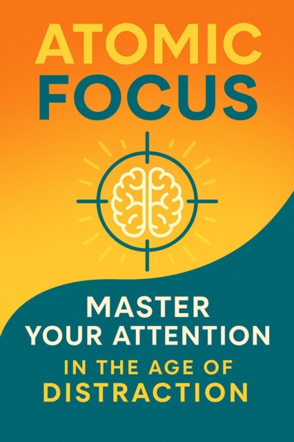 Atomic Focus: Master Your Attention in the Age of Distraction