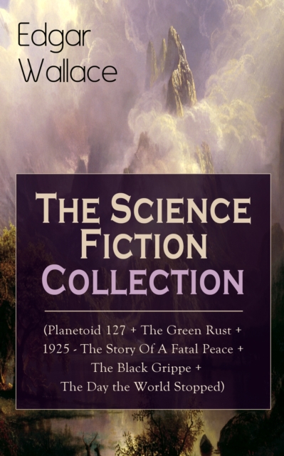 Edgar Wallace: The Science Fiction Collection : (Planetoid 127 + The Green Rust + 1925 - The Story of a Fatal Peace + The Black Grippe + The Day the World Stopped)