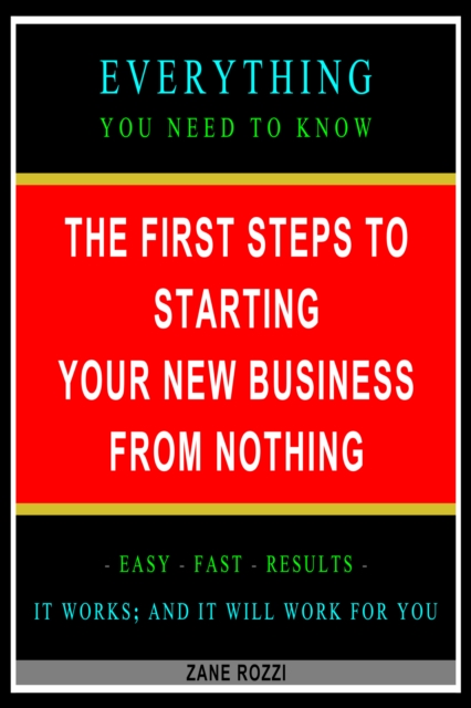 First Steps to Starting Your New Business From Nothing: Everything You Need to Know - Easy Fast Results - It Works; and It Will Work for You