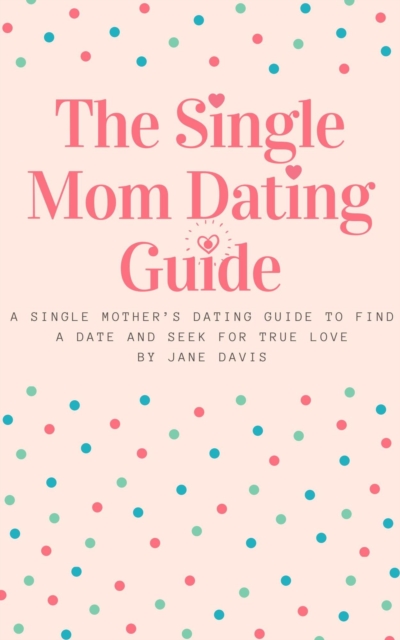 Smart Single Mom Dating Guide: A Single Mother's Dating Guide to Find a Date and Seek for True Love