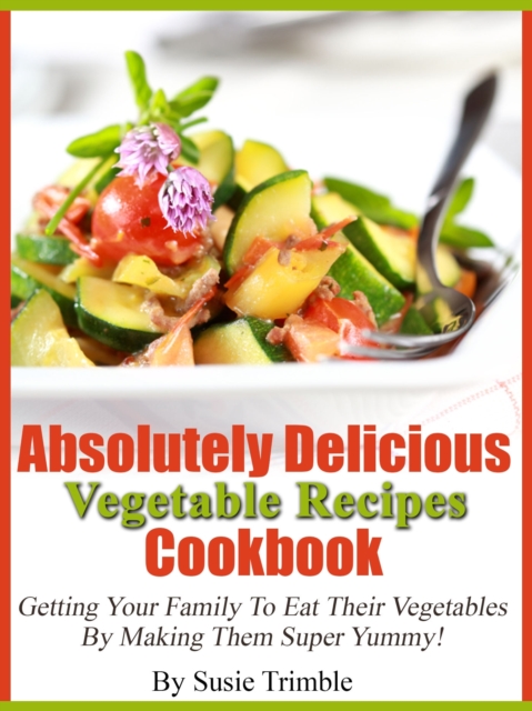 Absolutely Delicious Vegetable Recipes Cookbook Getting Your Family To Eat Their Vegetables By Making Them Super Yummy!