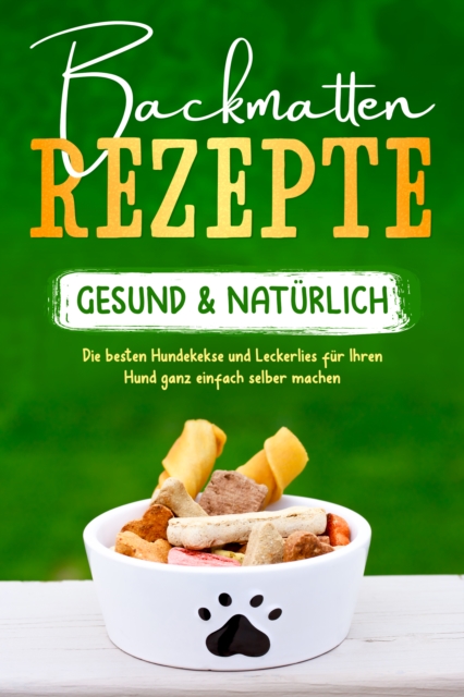 Backmatten Rezepte – gesund & natürlich: Die besten Hundekekse und Leckerlies für Ihren Hund ganz einfach selber machen