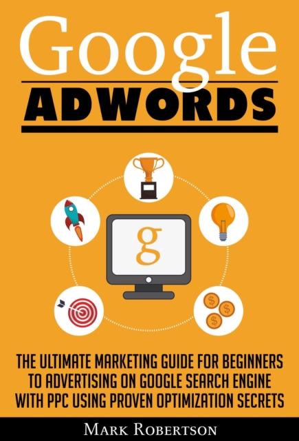 Google Adwords: The Ultimate Marketing Guide For Beginners To Advertising On Google Search Engine With Ppc Using Proven Optimization Secrets