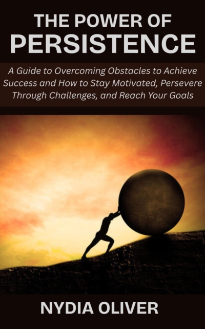 Power of Persistence: A Guide to Overcoming Obstacles to Achieve Success and How to Stay Motivated, Persevere Through Challenges, and Reach Your Goals