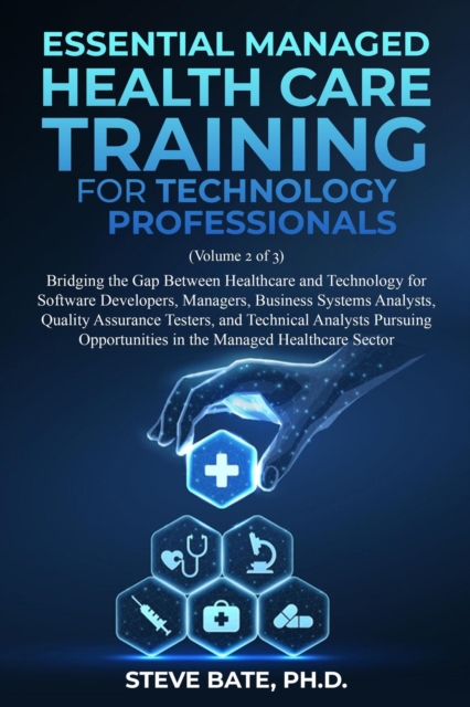 Essential Managed Healthcare Training for Technology Professionals (Volume 2 of 3) - Bridging The Gap Between Healthcare And Technology For Software Developers, Managers, BSA's, QA's & TA's