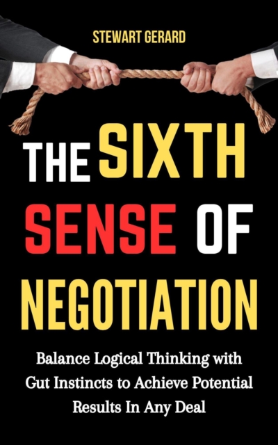 Sixth Sense of Negotiation: Balance Logical Thinking With Gut Instincts to Achieve Potential Results in Any Deal