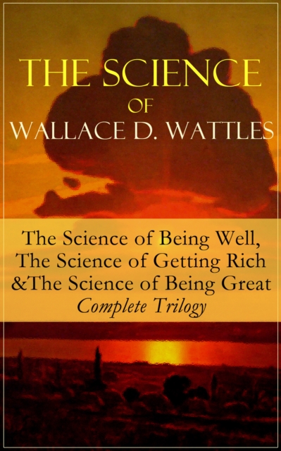 The Science of Wallace D. Wattles: The Science of Being Well, The Science of Getting Rich & The Science of Being Great - Complete Trilogy : From one of the New Thought pioneers, author of How to Promo