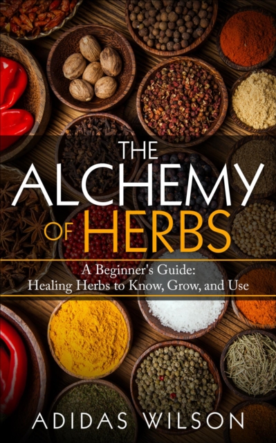 Alchemy of Herbs - A Beginner's Guide: Healing Herbs to Know, Grow, and Use