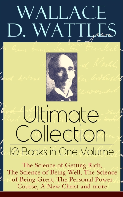 Wallace D. Wattles Ultimate Collection - 10 Books in One Volume: The Science of Getting Rich, The Science of Being Well, The Science of Being Great, The Personal Power Course, A New Christ and more