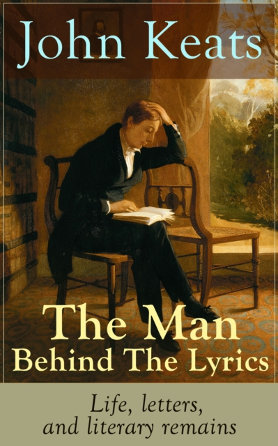 John Keats - The Man Behind The Lyrics: Life, letters, and literary remains : Complete Letters and Two Extensive Biographies of one of the most beloved English Romantic poets