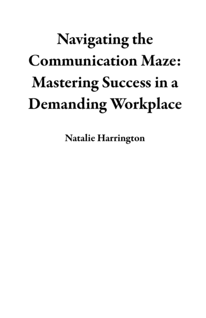 Navigating the Communication Maze: Mastering Success in a Demanding Workplace