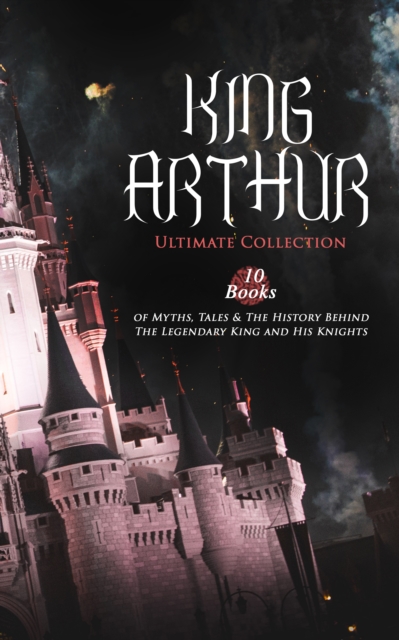 KING ARTHUR - Ultimate Collection: 10 Books of Myths, Tales & The History Behind The Legendary King