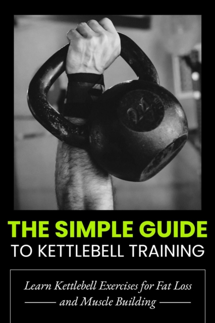 Simple Guide to Kettlebell Training: Build Strength, Burn Fat, and Transform Your Body