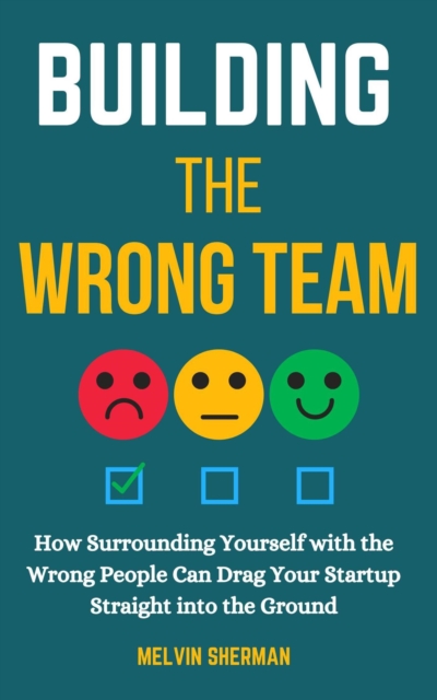 Building the Wrong Team: How Surrounding Yourself with the Wrong People Can Drag Your Startup Straight into the Ground
