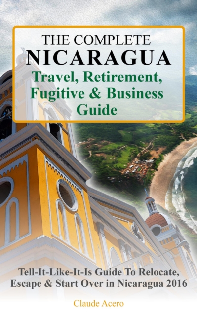 Complete Nicaragua Travel, Retirement, Fugitive & Business Guide The Tell-It-Like-It-Is Guide to Relocate, Escape & Start Over in Nicaragua 2018