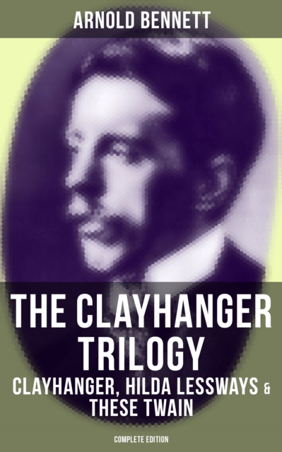 Clayhanger Trilogy: Clayhanger, Hilda Lessways & These Twain (Complete Edition)