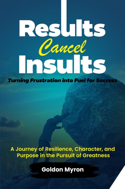 Results Cancel Insults:   Turning Frustration into Fuel for Success;   A Journey of Resilience, Character, and Purpose in the Pursuit of Greatness