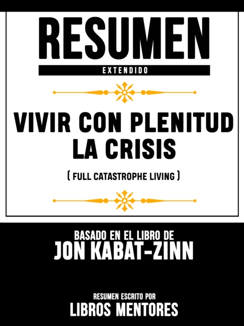 Resumen Completo: Vivir Con Plenitud La Crisis (Full Catastrophe Living) - Basado En El Libro De Jon Kabat-Zinn