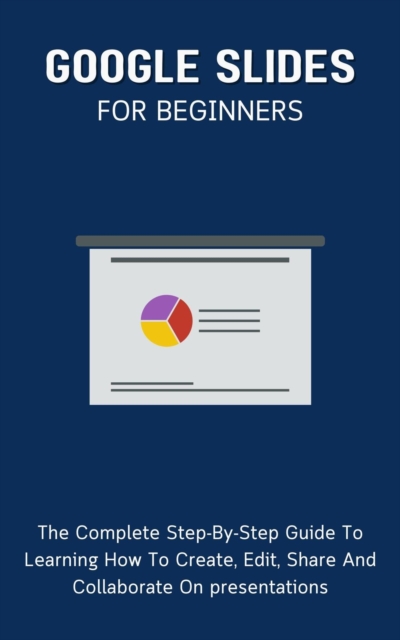 Google Slides For Beginners: The Complete Step-By-Step Guide To Learning How To Create, Edit, Share And Collaborate On Presentations