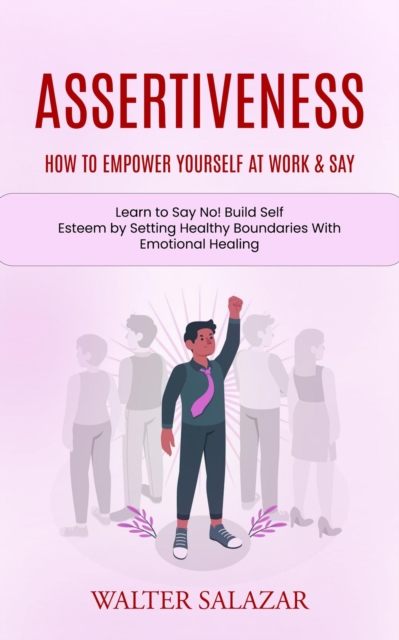 Assertiveness: How to Empower Yourself at Work & Say (Learn to Say No! Build Self Esteem by Setting Healthy Boundaries With Emotional Healing)