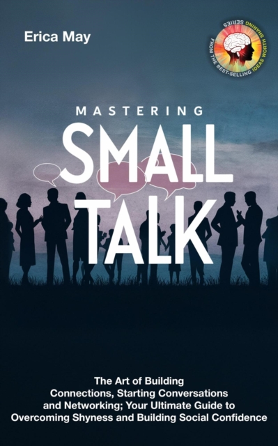 Mastering Small Talk: The Art of Building Connections, Starting Conversations and Networking; Your Ultimate Guide to Overcoming Shyness and Building Social Confidence