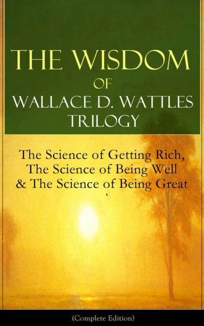 Wisdom of Wallace D. Wattles Trilogy: The Science of Getting Rich, The Science of Being Well & The Science of Being Great (Complete Edition)
